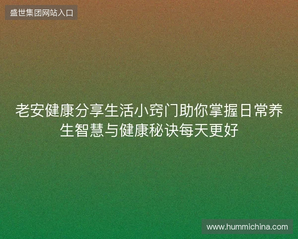 老安健康分享生活小窍门助你掌握日常养生智慧与健康秘诀每天更好